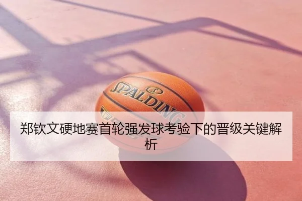 郑钦文硬地赛首轮强发球考验下的晋级关键解析